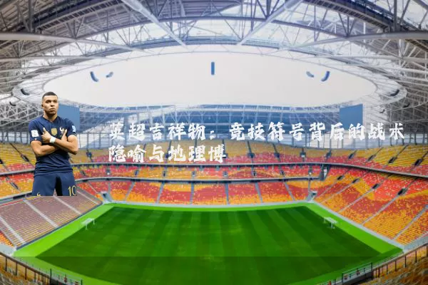 英超吉祥物：竞技符号背后的战术隐喻与地理博弈