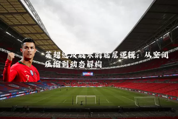 英超进攻战术的底层逻辑:从空间压缩到动态解构