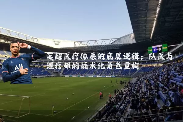 英超医疗体系的底层逻辑:队医与理疗师的战术化角色重构